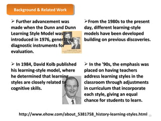 BBaacckkggrroouunndd & & R Reelalatteedd W Woorrkk 
 FFuurrtthheerr aaddvvaanncceemmeenntt wwaass 
mmaaddee wwhheenn tthhee DDuunnnn aanndd DDuunnnn 
LLeeaarrnniinngg SSttyyllee MMooddeell wwaass 
iinnttrroodduucceedd iinn 11997766,, ggeenneerraattiinngg 
ddiiaaggnnoossttiicc iinnssttrruummeennttss ffoorr 
eevvaalluuaattiioonn.. 
FFrroomm tthhee 11998800ss ttoo tthhee pprreesseenntt 
ddaayy,, ddiiffffeerreenntt lleeaarrnniinngg--ssttyyllee 
mmooddeellss hhaavvee bbeeeenn ddeevveellooppeedd 
bbuuiillddiinngg oonn pprreevviioouuss ddiissccoovveerriieess.. 
 IInn 11998844,, DDaavviidd KKoollbb ppuubblliisshheedd 
hhiiss lleeaarrnniinngg--ssttyyllee mmooddeell,, wwhheerree 
hhee ddeetteerrmmiinneedd tthhaatt lleeaarrnniinngg 
ssttyylleess aarree cclloosseellyy rreellaatteedd ttoo 
ccooggnniittiivvee sskkiillllss.. 
 IInn tthhee ''9900ss,, tthhee eemmpphhaassiiss wwaass 
ppllaacceedd oonn hhaavviinngg tteeaacchheerrss 
aaddddrreessss lleeaarrnniinngg ssttyylleess iinn tthhee 
ccllaassssrroooomm tthhrroouugghh aaddjjuussttmmeennttss 
iinn ccuurrrriiccuulluumm tthhaatt iinnccoorrppoorraattee 
eeaacchh ssttyyllee,, ggiivviinngg aann eeqquuaall 
cchhaannccee ffoorr ssttuuddeennttss ttoo lleeaarrnn.. 
http://www.ehow.com/about_5381758_history-learning-styles.html 
13 
 
