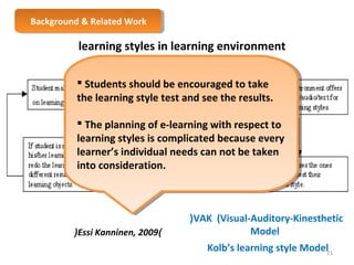 BBaacckkggrroouunndd & & R Reelalatteedd W Woorrkk 
learning styles in learning environment 
from learner’s point of view 
 Students should be encouraged to take 
the learning style test and see the results. 
 The planning of e-learning with respect to 
learning styles is complicated because every 
learner’s individual needs can not be taken 
into consideration. 
 Students should be encouraged to take 
the learning style test and see the results. 
 The planning of e-learning with respect to 
learning styles is complicated because every 
learner’s individual needs can not be taken 
into consideration. 
(Essi Kanninen, 2009) 
(VAK (Visual-Auditory-Kinesthetic 
Model 
Kolb’s learning style Model 21 
 