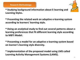 RReesseeaarrcchh M Meetthhooddoolologgyy 
 Studying background information about E-learning and 
Learning Styles. 
 Presenting the related work on adaptive e-learning system 
according to learners' learning style. 
 Doing an analytical study to find out several patterns about e-learning 
preferences that fit different learning style according 
to MBTI Model. 
 Presenting a model for an adaptive e-learning system based 
on learner's learning style diversity. 
 Implementation of the proposed model using LMS called 
Learning Activity Management Systems (LAMS). 
25 
 