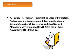 PPuubblilcicaattioionn 
 A. Hegazy , N. Radwan , Investigating Learner Perceptions, 
Preferences and Adaptation of E-Learning Services in 
Egypt , International Conference on Education and 
Management Technology, ICEMT 2010, Egypt, Cairo , 
November 2010 , P.167-173. 
3 
 