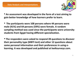 Data Analysis Data Analysis a anndd I nIntteerrpprreettaattioionnss 
 An assessment was developed in the form of a test aiming to 
gain better knowledge of how learners prefer to learn. 
 The participants were 108 persons where 44 persons were 
male (41%) and 64 persons (59%) were female. A random 
sampling method was used since the participants were university 
students from Egypt having different specialization. 
 The responders were asked to respond 28 questions to discover 
their personality type (MBTI test) and other 12 questions about 
some personal information and their preferences in using e-learning. 
It was developed and published at kwiksurveys.com. 
33 
 