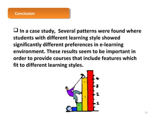 CCoonncclulussioionn 
 In a case study, Several patterns were found where 
students with different learning style showed 
significantly different preferences in e-learning 
environment. These results seem to be important in 
order to provide courses that include features which 
fit to different learning styles. 
57 
 