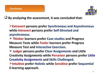CCoonncclulussioionn 
 By analyzing the assessment, it was concluded that: 
Extravert persons prefer Synchronous and Asynchronous 
while Introvert persons prefer Self-Directed and 
asynchronous. 
 Thinker learners prefer Case studies and Progress 
Measure Tests while Feeler learners prefer Progress 
Measure Test and Interactive Exercises. 
 Judger persons prefer Clear Assignments and Little 
Creativity Assignments while Perceiver persons prefer Little 
Creativity Assignments and Skills Challenged. 
Intuitive prefer Holistic while Sensitive prefer Sequential 
E-learning approach. 
58 
 