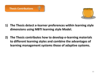 TThheessisis C Coonnttrribibuuttioionnss 
1) The Thesis detect e-learner preferences within learning style 
dimensions using MBTI learning style Model. 
2) The Thesis contributes how to develop e-learning materials 
to different learning styles and combine the advantages of 
learning management systems those of adaptive systems. 
60 
 