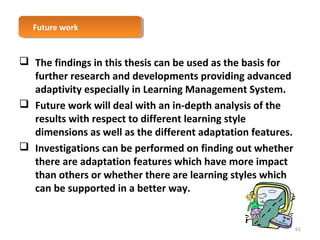 FFuuttuurree w woorrkk 
 The findings in this thesis can be used as the basis for 
further research and developments providing advanced 
adaptivity especially in Learning Management System. 
 Future work will deal with an in-depth analysis of the 
results with respect to different learning style 
dimensions as well as the different adaptation features. 
 Investigations can be performed on finding out whether 
there are adaptation features which have more impact 
than others or whether there are learning styles which 
can be supported in a better way. 
61 
 