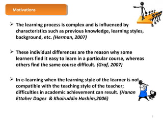 MMoottivivaattioionnss 
 The learning process is complex and is influenced by 
characteristics such as previous knowledge, learning styles, 
background, etc. (Herman, 2007) 
 These individual differences are the reason why some 
learners find it easy to learn in a particular course, whereas 
others find the same course difficult. (Graf, 2007) 
 In e-learning when the learning style of the learner is not 
compatible with the teaching style of the teacher; 
difficulties in academic achievement can result. (Hanan 
Ettaher Dagez & Khairuddin Hashim,2006) 
7 
 
