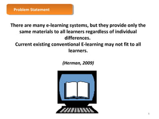 There are many e-learning systems, but they provide only the 
same materials to all learners regardless of individual 
differences. 
Current existing conventional E-learning may not fit to all 
learners. 
(Herman, 2009) 
PPrroobblelemm S Sttaatteemmeenntt 
8 
 