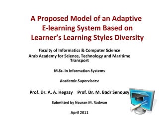 A Proposed Model of an Adaptive 
E-learning System Based on 
Learner’s Learning Styles Diversity 
Faculty of Informatics & Computer Science 
Arab Academy for Science, Technology and Maritime 
Transport 
M.Sc. In Information Systems 
Academic Supervisors: 
Prof. Dr. A. A. Hegazy Prof. Dr. M. Badr Senousy 
Submitted by Nouran M. Radwan 
April 2011 
 