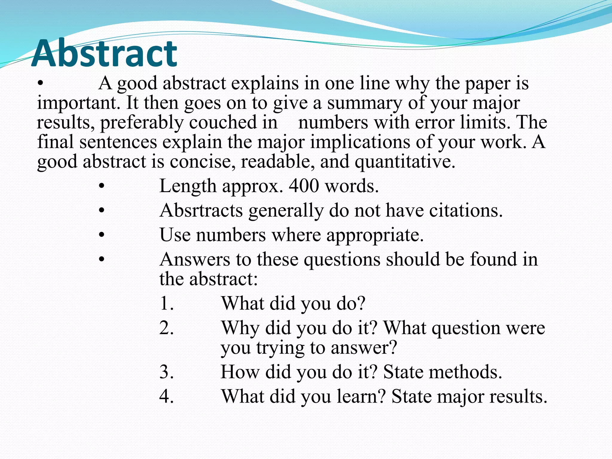 Abstract 
• A good abstract explains in one line why the paper is 
important. It then goes on to give a summary of your major 
results, preferably couched in numbers with error limits. The 
final sentences explain the major implications of your work. A 
good abstract is concise, readable, and quantitative. 
• Length approx. 400 words. 
• Absrtracts generally do not have citations. 
• Use numbers where appropriate. 
• Answers to these questions should be found in 
the abstract: 
1. What did you do? 
2. Why did you do it? What question were 
you trying to answer? 
3. How did you do it? State methods. 
4. What did you learn? State major results. 
 
