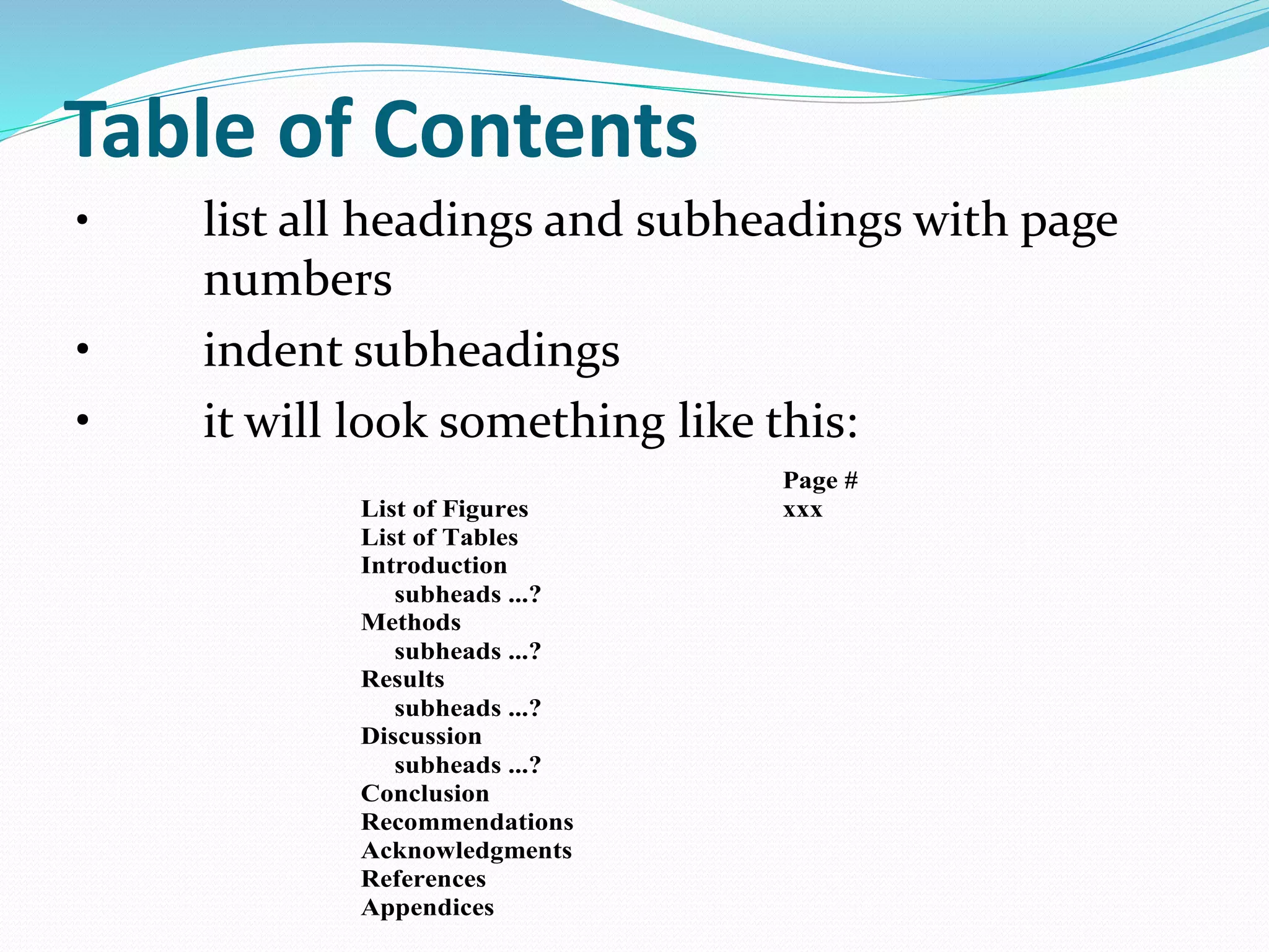 Table of Contents 
• list all headings and subheadings with page 
numbers 
• indent subheadings 
• it will look something like this: 
Page # 
List of Figures xxx 
List of Tables 
Introduction 
subheads ...? 
Methods 
subheads ...? 
Results 
subheads ...? 
Discussion 
subheads ...? 
Conclusion 
Recommendations 
Acknowledgments 
References 
Appendices 
 