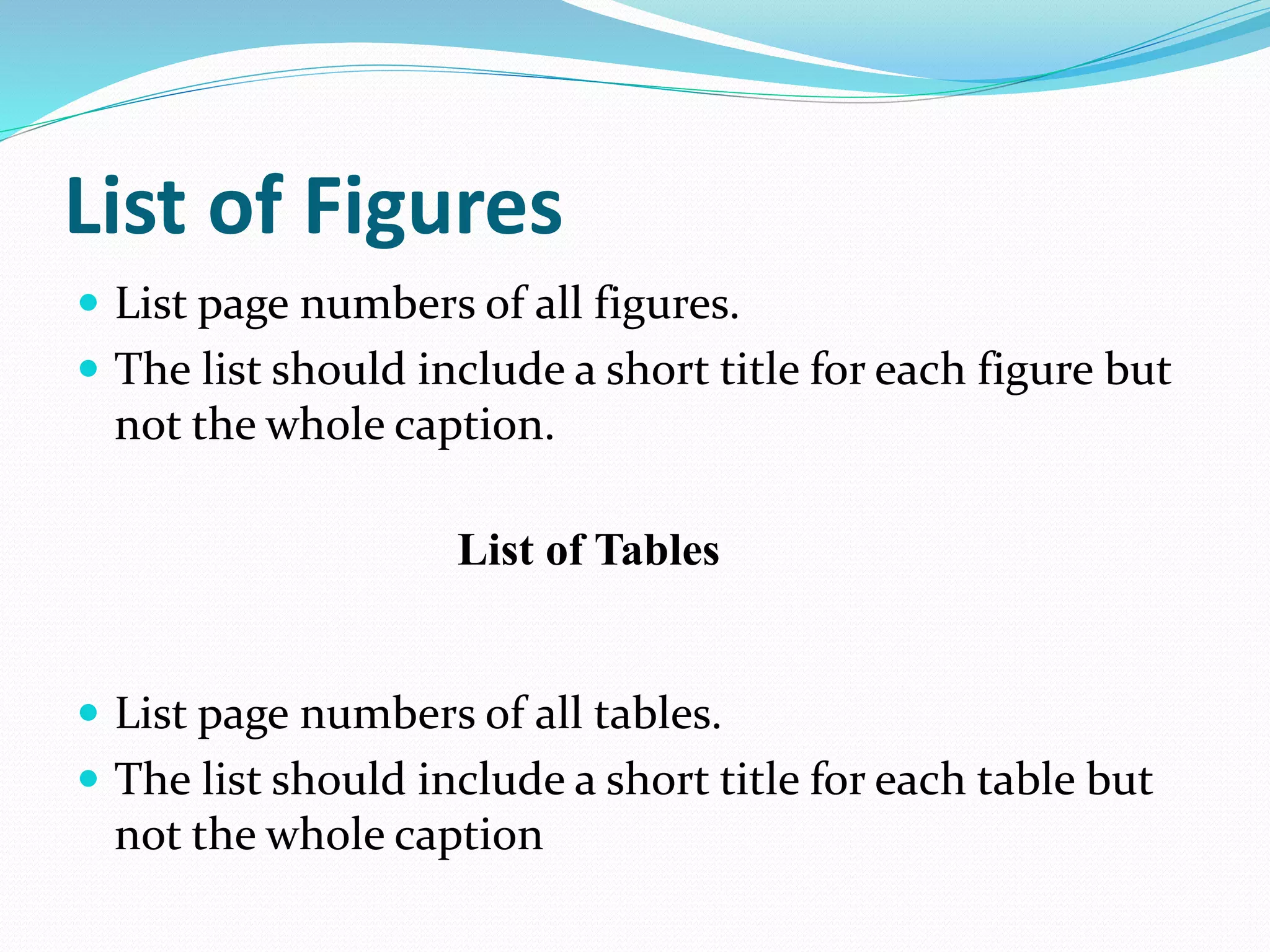 List of Figures 
 List page numbers of all figures. 
 The list should include a short title for each figure but 
not the whole caption. 
List of Tables 
 List page numbers of all tables. 
 The list should include a short title for each table but 
not the whole caption 
 