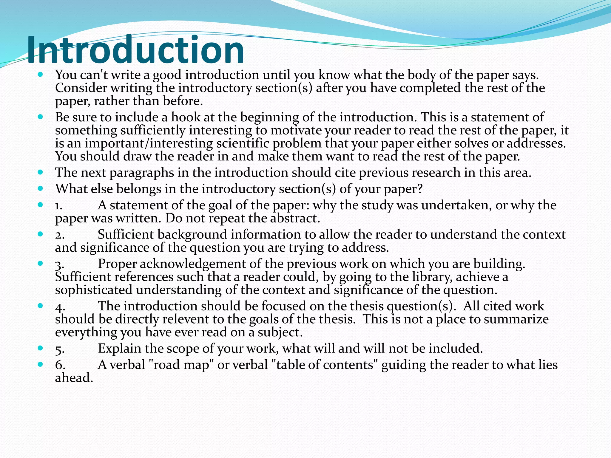 Introduction  You can't write a good introduction until you know what the body of the paper says. 
Consider writing the introductory section(s) after you have completed the rest of the 
paper, rather than before. 
 Be sure to include a hook at the beginning of the introduction. This is a statement of 
something sufficiently interesting to motivate your reader to read the rest of the paper, it 
is an important/interesting scientific problem that your paper either solves or addresses. 
You should draw the reader in and make them want to read the rest of the paper. 
 The next paragraphs in the introduction should cite previous research in this area. 
 What else belongs in the introductory section(s) of your paper? 
 1. A statement of the goal of the paper: why the study was undertaken, or why the 
paper was written. Do not repeat the abstract. 
 2. Sufficient background information to allow the reader to understand the context 
and significance of the question you are trying to address. 
 3. Proper acknowledgement of the previous work on which you are building. 
Sufficient references such that a reader could, by going to the library, achieve a 
sophisticated understanding of the context and significance of the question. 
 4. The introduction should be focused on the thesis question(s). All cited work 
should be directly relevent to the goals of the thesis. This is not a place to summarize 
everything you have ever read on a subject. 
 5. Explain the scope of your work, what will and will not be included. 
 6. A verbal "road map" or verbal "table of contents" guiding the reader to what lies 
ahead. 
 