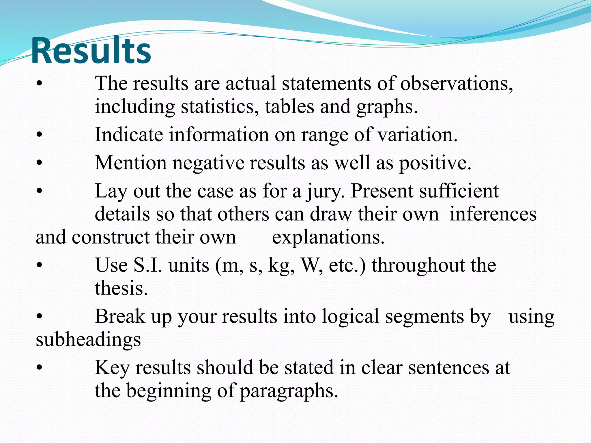Results 
• The results are actual statements of observations, 
including statistics, tables and graphs. 
• Indicate information on range of variation. 
• Mention negative results as well as positive. 
• Lay out the case as for a jury. Present sufficient 
details so that others can draw their own inferences 
and construct their own explanations. 
• Use S.I. units (m, s, kg, W, etc.) throughout the 
thesis. 
• Break up your results into logical segments by using 
subheadings 
• Key results should be stated in clear sentences at 
the beginning of paragraphs. 
 