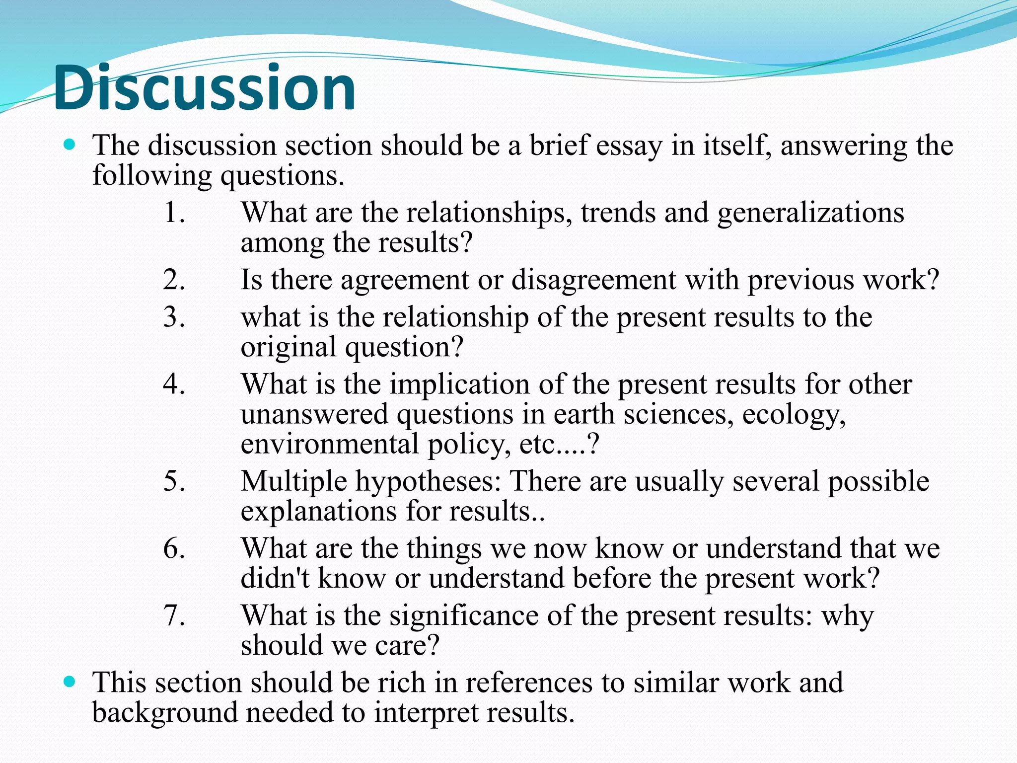 Discussion 
 The discussion section should be a brief essay in itself, answering the 
following questions. 
1. What are the relationships, trends and generalizations 
among the results? 
2. Is there agreement or disagreement with previous work? 
3. what is the relationship of the present results to the 
original question? 
4. What is the implication of the present results for other 
unanswered questions in earth sciences, ecology, 
environmental policy, etc....? 
5. Multiple hypotheses: There are usually several possible 
explanations for results.. 
6. What are the things we now know or understand that we 
didn't know or understand before the present work? 
7. What is the significance of the present results: why 
should we care? 
 This section should be rich in references to similar work and 
background needed to interpret results. 
 