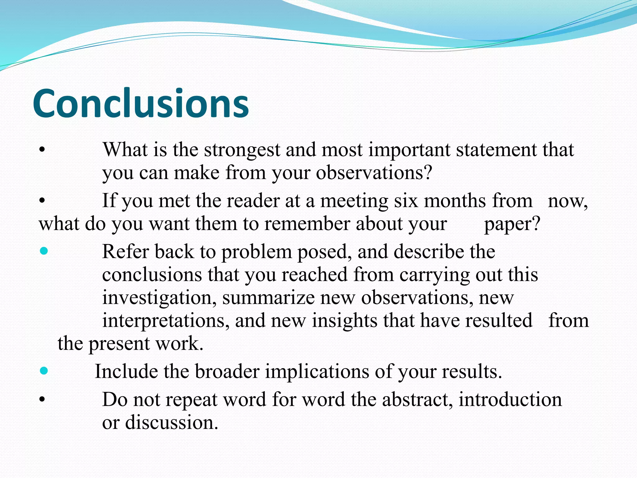 Conclusions 
• What is the strongest and most important statement that 
you can make from your observations? 
• If you met the reader at a meeting six months from now, 
what do you want them to remember about your paper? 
 Refer back to problem posed, and describe the 
conclusions that you reached from carrying out this 
investigation, summarize new observations, new 
interpretations, and new insights that have resulted from 
the present work. 
 Include the broader implications of your results. 
• Do not repeat word for word the abstract, introduction 
or discussion. 
 