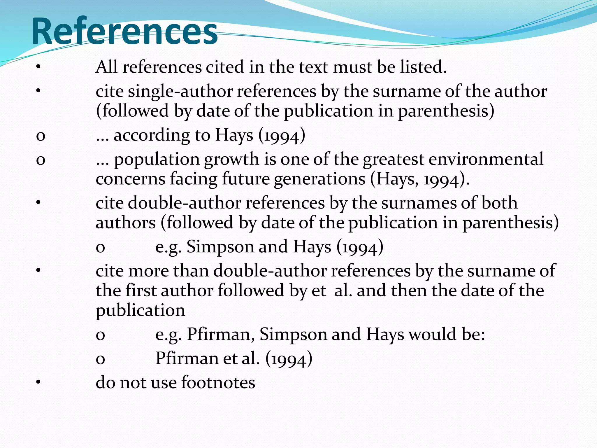 References 
• All references cited in the text must be listed. 
• cite single-author references by the surname of the author 
(followed by date of the publication in parenthesis) 
o ... according to Hays (1994) 
o ... population growth is one of the greatest environmental 
concerns facing future generations (Hays, 1994). 
• cite double-author references by the surnames of both 
authors (followed by date of the publication in parenthesis) 
o e.g. Simpson and Hays (1994) 
• cite more than double-author references by the surname of 
the first author followed by et al. and then the date of the 
publication 
o e.g. Pfirman, Simpson and Hays would be: 
o Pfirman et al. (1994) 
• do not use footnotes 
 