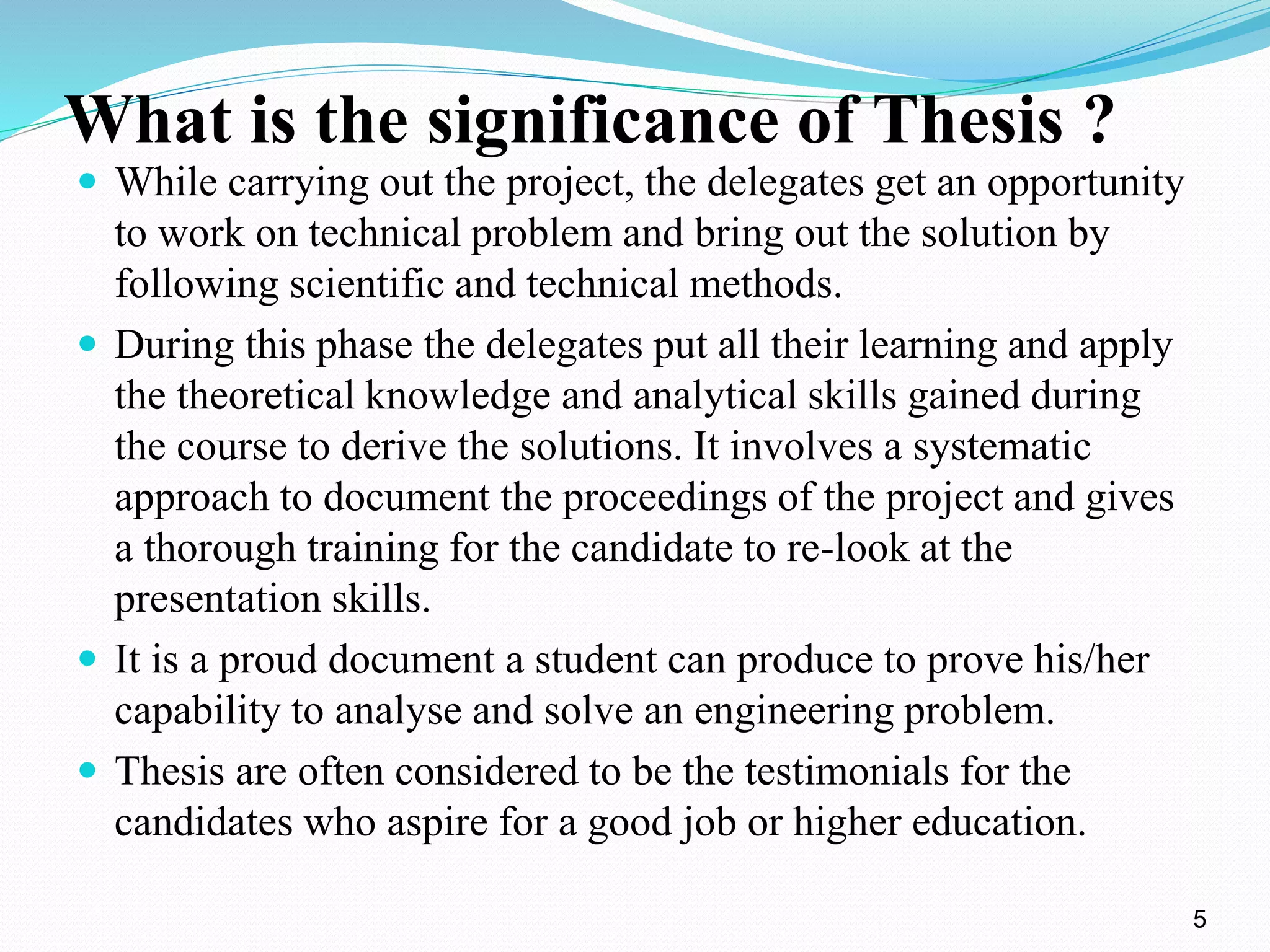 What is the significance of Thesis ? 
 While carrying out the project, the delegates get an opportunity 
to work on technical problem and bring out the solution by 
following scientific and technical methods. 
 During this phase the delegates put all their learning and apply 
the theoretical knowledge and analytical skills gained during 
the course to derive the solutions. It involves a systematic 
approach to document the proceedings of the project and gives 
a thorough training for the candidate to re-look at the 
presentation skills. 
 It is a proud document a student can produce to prove his/her 
capability to analyse and solve an engineering problem. 
 Thesis are often considered to be the testimonials for the 
candidates who aspire for a good job or higher education. 
5 
 