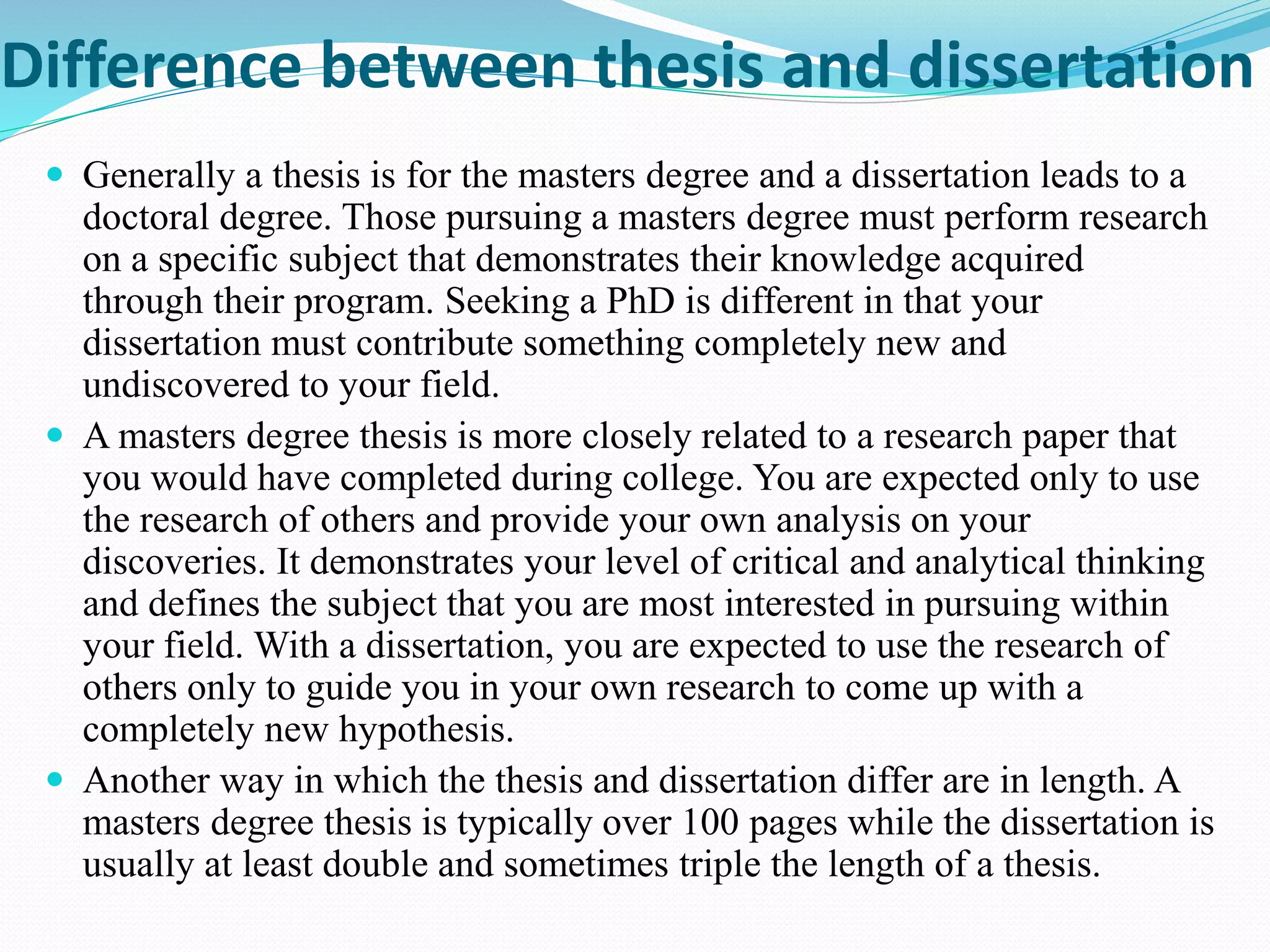 Difference between thesis and dissertation 
 Generally a thesis is for the masters degree and a dissertation leads to a 
doctoral degree. Those pursuing a masters degree must perform research 
on a specific subject that demonstrates their knowledge acquired 
through their program. Seeking a PhD is different in that your 
dissertation must contribute something completely new and 
undiscovered to your field. 
 A masters degree thesis is more closely related to a research paper that 
you would have completed during college. You are expected only to use 
the research of others and provide your own analysis on your 
discoveries. It demonstrates your level of critical and analytical thinking 
and defines the subject that you are most interested in pursuing within 
your field. With a dissertation, you are expected to use the research of 
others only to guide you in your own research to come up with a 
completely new hypothesis. 
 Another way in which the thesis and dissertation differ are in length. A 
masters degree thesis is typically over 100 pages while the dissertation is 
usually at least double and sometimes triple the length of a thesis. 
 