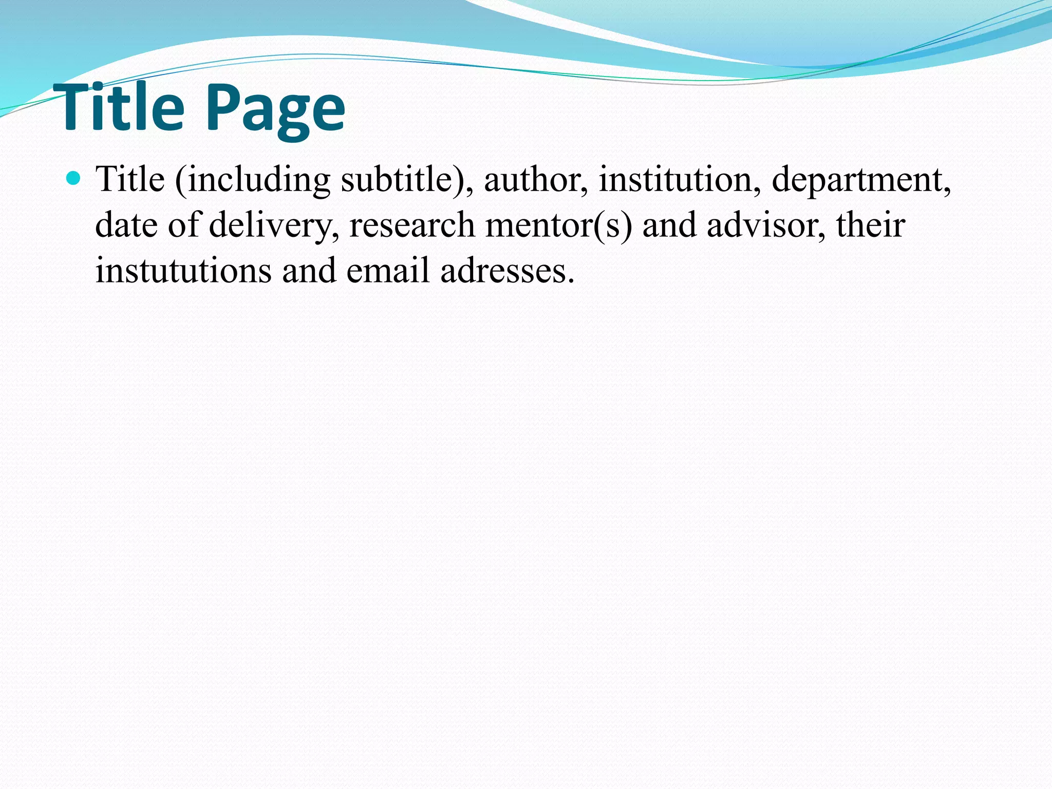 Title Page 
 Title (including subtitle), author, institution, department, 
date of delivery, research mentor(s) and advisor, their 
instututions and email adresses. 
 