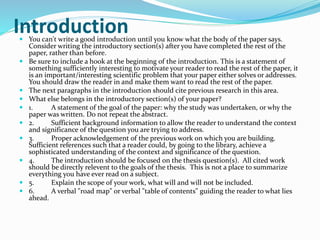 Introduction  You can't write a good introduction until you know what the body of the paper says. 
Consider writing the introductory section(s) after you have completed the rest of the 
paper, rather than before. 
 Be sure to include a hook at the beginning of the introduction. This is a statement of 
something sufficiently interesting to motivate your reader to read the rest of the paper, it 
is an important/interesting scientific problem that your paper either solves or addresses. 
You should draw the reader in and make them want to read the rest of the paper. 
 The next paragraphs in the introduction should cite previous research in this area. 
 What else belongs in the introductory section(s) of your paper? 
 1. A statement of the goal of the paper: why the study was undertaken, or why the 
paper was written. Do not repeat the abstract. 
 2. Sufficient background information to allow the reader to understand the context 
and significance of the question you are trying to address. 
 3. Proper acknowledgement of the previous work on which you are building. 
Sufficient references such that a reader could, by going to the library, achieve a 
sophisticated understanding of the context and significance of the question. 
 4. The introduction should be focused on the thesis question(s). All cited work 
should be directly relevent to the goals of the thesis. This is not a place to summarize 
everything you have ever read on a subject. 
 5. Explain the scope of your work, what will and will not be included. 
 6. A verbal "road map" or verbal "table of contents" guiding the reader to what lies 
ahead. 
 