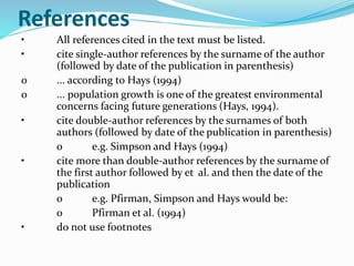 References 
• All references cited in the text must be listed. 
• cite single-author references by the surname of the author 
(followed by date of the publication in parenthesis) 
o ... according to Hays (1994) 
o ... population growth is one of the greatest environmental 
concerns facing future generations (Hays, 1994). 
• cite double-author references by the surnames of both 
authors (followed by date of the publication in parenthesis) 
o e.g. Simpson and Hays (1994) 
• cite more than double-author references by the surname of 
the first author followed by et al. and then the date of the 
publication 
o e.g. Pfirman, Simpson and Hays would be: 
o Pfirman et al. (1994) 
• do not use footnotes 
 