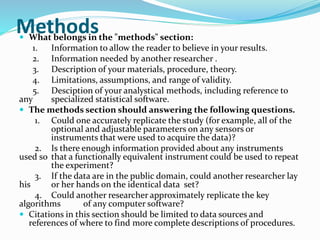 Methods  What belongs in the "methods" section: 
1. Information to allow the reader to believe in your results. 
2. Information needed by another researcher . 
3. Description of your materials, procedure, theory. 
4. Limitations, assumptions, and range of validity. 
5. Desciption of your analystical methods, including reference to 
any specialized statistical software. 
 The methods section should answering the following questions. 
1. Could one accurately replicate the study (for example, all of the 
optional and adjustable parameters on any sensors or 
instruments that were used to acquire the data)? 
2. Is there enough information provided about any instruments 
used so that a functionally equivalent instrument could be used to repeat 
the experiment? 
3. If the data are in the public domain, could another researcher lay 
his or her hands on the identical data set? 
4. Could another researcher approximately replicate the key 
algorithms of any computer software? 
 Citations in this section should be limited to data sources and 
references of where to find more complete descriptions of procedures. 
 