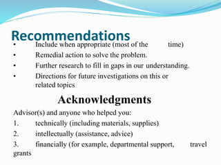 Recommendations 
• Include when appropriate (most of the time) 
• Remedial action to solve the problem. 
• Further research to fill in gaps in our understanding. 
• Directions for future investigations on this or 
related topics 
Acknowledgments 
Advisor(s) and anyone who helped you: 
1. technically (including materials, supplies) 
2. intellectually (assistance, advice) 
3. financially (for example, departmental support, travel 
grants 
 