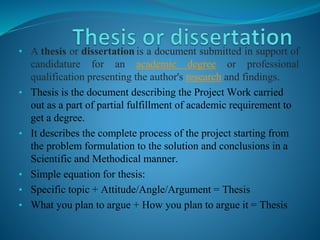 • A thesis or dissertation is a document submitted in support of 
candidature for an academic degree or professional 
qualification presenting the author's research and findings. 
• Thesis is the document describing the Project Work carried 
out as a part of partial fulfillment of academic requirement to 
get a degree. 
• It describes the complete process of the project starting from 
the problem formulation to the solution and conclusions in a 
Scientific and Methodical manner. 
• Simple equation for thesis: 
• Specific topic + Attitude/Angle/Argument = Thesis 
• What you plan to argue + How you plan to argue it = Thesis 
 