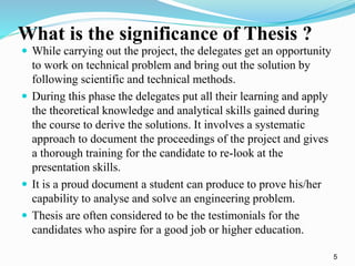 What is the significance of Thesis ? 
 While carrying out the project, the delegates get an opportunity 
to work on technical problem and bring out the solution by 
following scientific and technical methods. 
 During this phase the delegates put all their learning and apply 
the theoretical knowledge and analytical skills gained during 
the course to derive the solutions. It involves a systematic 
approach to document the proceedings of the project and gives 
a thorough training for the candidate to re-look at the 
presentation skills. 
 It is a proud document a student can produce to prove his/her 
capability to analyse and solve an engineering problem. 
 Thesis are often considered to be the testimonials for the 
candidates who aspire for a good job or higher education. 
5 
 