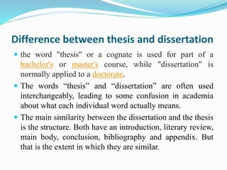 Difference between thesis and dissertation 
 the word "thesis" or a cognate is used for part of a 
bachelor's or master's course, while "dissertation" is 
normally applied to a doctorate. 
 The words “thesis” and “dissertation” are often used 
interchangeably, leading to some confusion in academia 
about what each individual word actually means. 
 The main similarity between the dissertation and the thesis 
is the structure. Both have an introduction, literary review, 
main body, conclusion, bibliography and appendix. But 
that is the extent in which they are similar. 
 