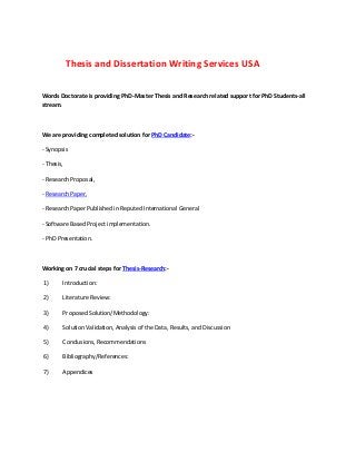 Thesis and Dissertation Writing Services USA
Words Doctorate is providing PhD-Master Thesis and Research related support for PhD Students-all
stream.
We are providing completed solution for PhD Candidate:-
- Synopsis
- Thesis,
- Research Proposal,
- Research Paper,
- Research Paper Published in Reputed International General
- Software Based Project implementation.
- PhD Presentation.
Working on 7 crucial steps for Thesis-Research:-
1) Introduction:
2) Literature Review:
3) Proposed Solution/Methodology:
4) Solution Validation, Analysis of the Data, Results, and Discussion
5) Conclusions, Recommendations
6) Bibliography/References:
7) Appendices
 