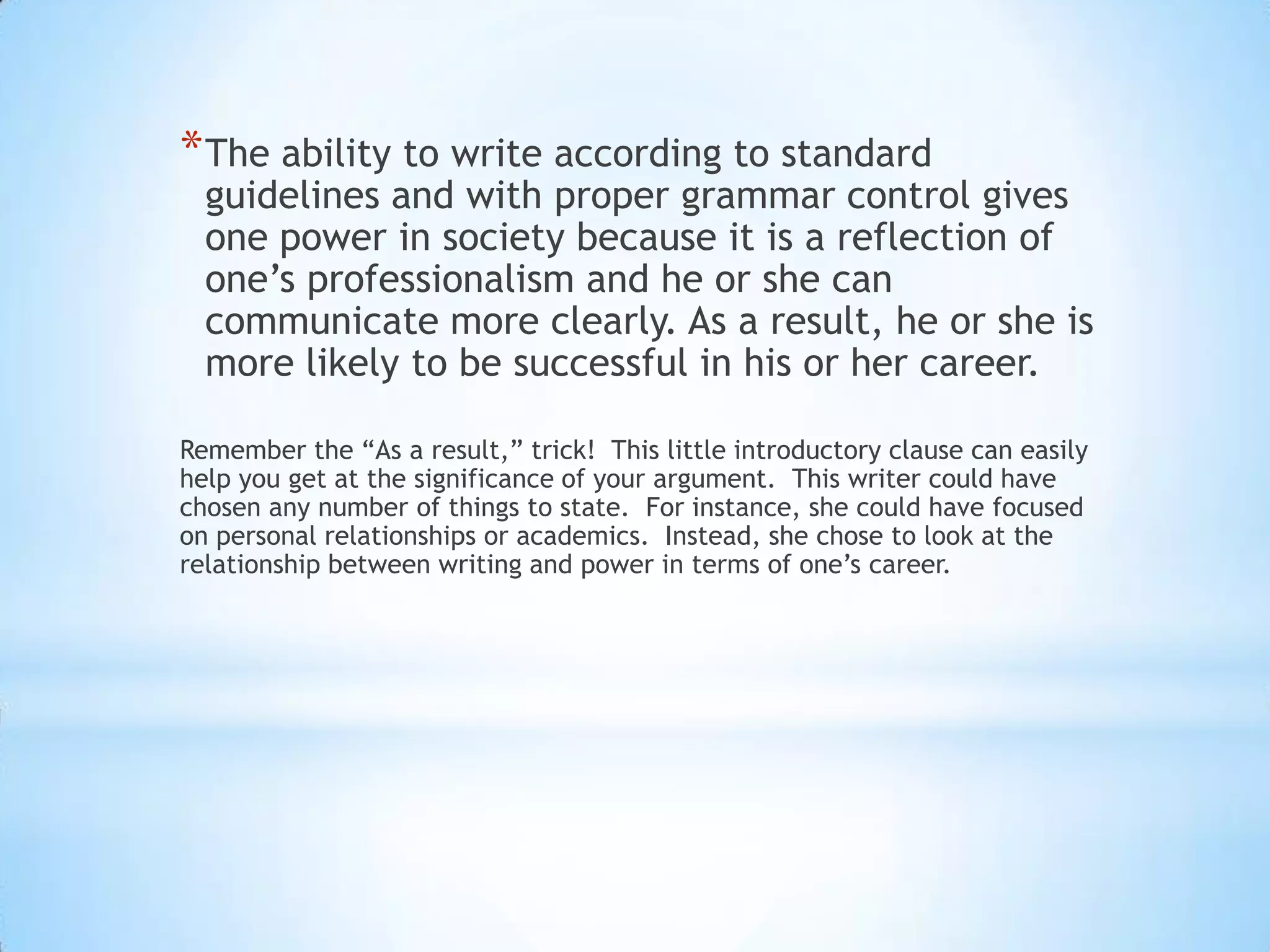 * The ability to write according to standard
  guidelines and with proper grammar control gives
  one power in society because it is a reflection of
  one’s professionalism and he or she can
  communicate more clearly. As a result, he or she is
  more likely to be successful in his or her career.

Remember the “As a result,” trick! This little introductory clause can easily
help you get at the significance of your argument. This writer could have
chosen any number of things to state. For instance, she could have focused
on personal relationships or academics. Instead, she chose to look at the
relationship between writing and power in terms of one’s career.
 
