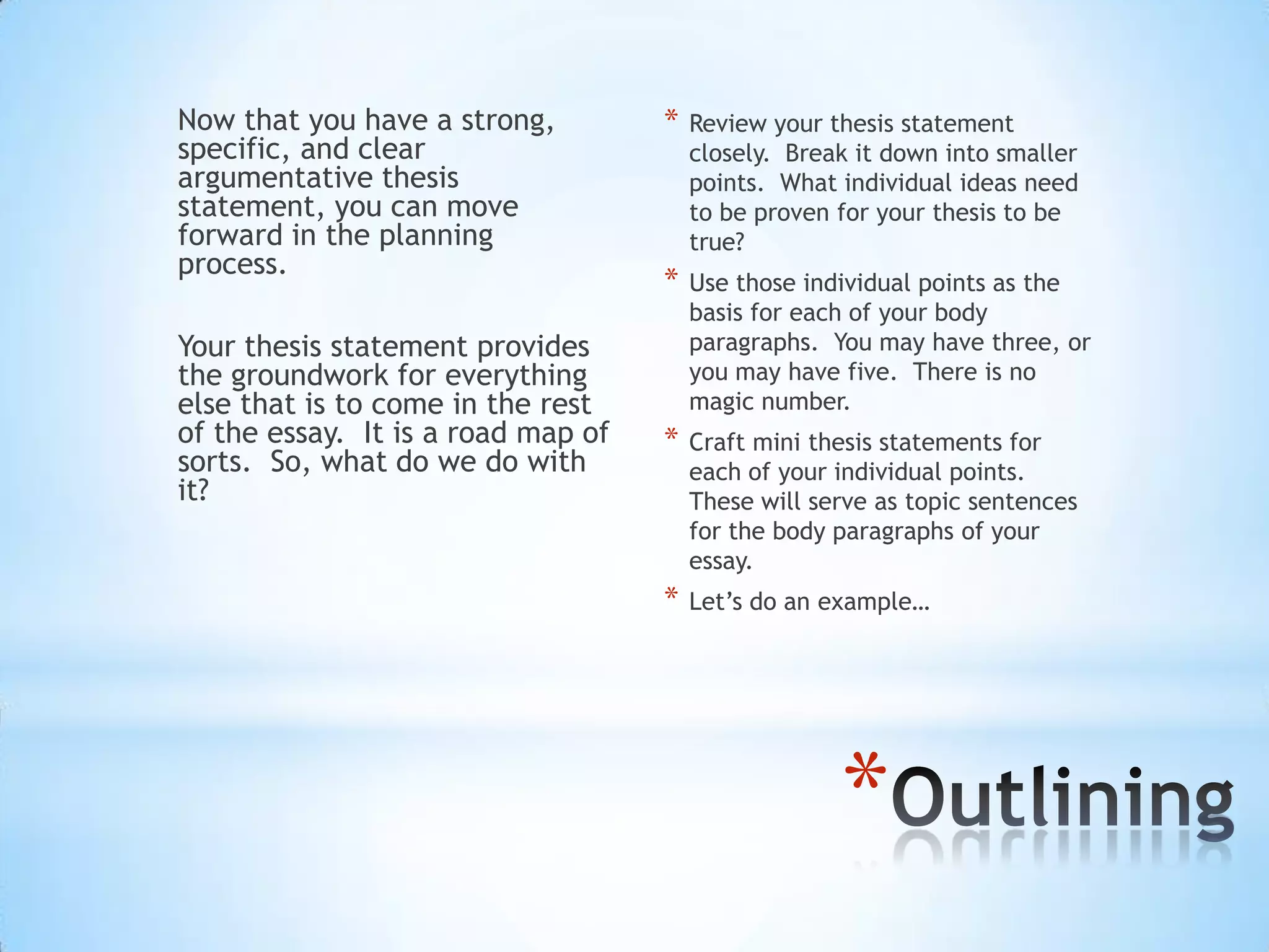 Now that you have a strong,         *   Review your thesis statement
specific, and clear                     closely. Break it down into smaller
argumentative thesis                    points. What individual ideas need
statement, you can move                 to be proven for your thesis to be
forward in the planning                 true?
process.
                                    *   Use those individual points as the
                                        basis for each of your body
Your thesis statement provides          paragraphs. You may have three, or
the groundwork for everything           you may have five. There is no
else that is to come in the rest        magic number.
of the essay. It is a road map of   *   Craft mini thesis statements for
sorts. So, what do we do with           each of your individual points.
it?                                     These will serve as topic sentences
                                        for the body paragraphs of your
                                        essay.
                                    *   Let’s do an example…




                                                     *
 