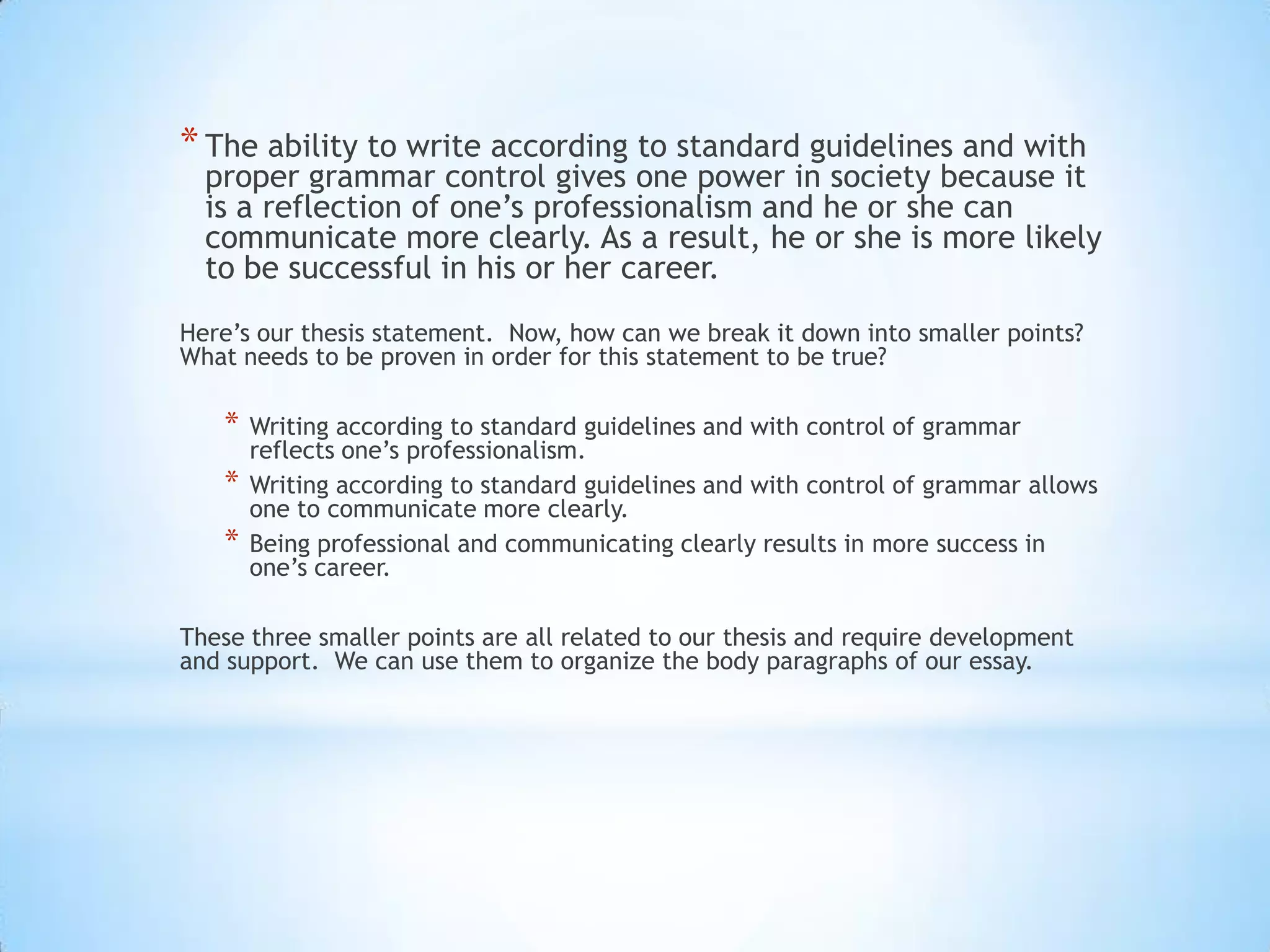 * The ability to write according to standard guidelines and with
  proper grammar control gives one power in society because it
  is a reflection of one’s professionalism and he or she can
  communicate more clearly. As a result, he or she is more likely
  to be successful in his or her career.
Here’s our thesis statement. Now, how can we break it down into smaller points?
What needs to be proven in order for this statement to be true?

   *   Writing according to standard guidelines and with control of grammar
       reflects one’s professionalism.
   *   Writing according to standard guidelines and with control of grammar allows
       one to communicate more clearly.
   *   Being professional and communicating clearly results in more success in
       one’s career.

These three smaller points are all related to our thesis and require development
and support. We can use them to organize the body paragraphs of our essay.
 