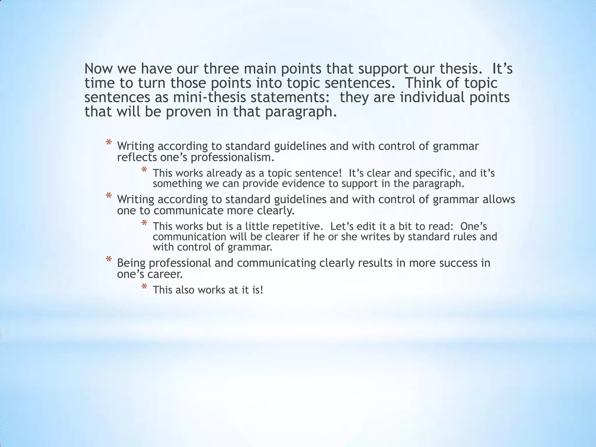 Now we have our three main points that support our thesis. It’s
time to turn those points into topic sentences. Think of topic
sentences as mini-thesis statements: they are individual points
that will be proven in that paragraph.

   *   Writing according to standard guidelines and with control of grammar
       reflects one’s professionalism.
           *   This works already as a topic sentence! It’s clear and specific, and it’s
               something we can provide evidence to support in the paragraph.
   *   Writing according to standard guidelines and with control of grammar allows
       one to communicate more clearly.
           *   This works but is a little repetitive. Let’s edit it a bit to read: One’s
               communication will be clearer if he or she writes by standard rules and
               with control of grammar.
   *   Being professional and communicating clearly results in more success in
       one’s career.
           *   This also works at it is!
 