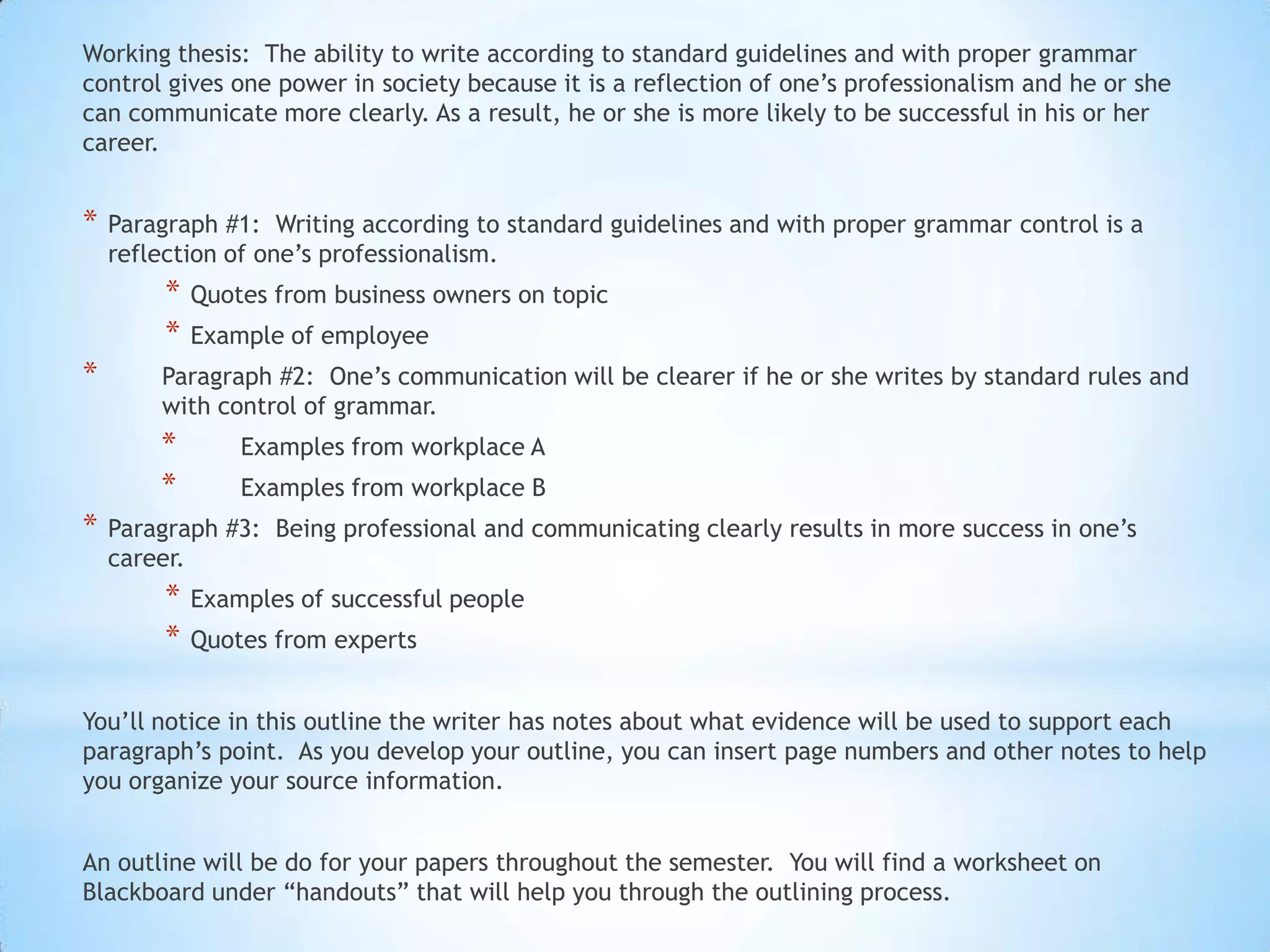 Working thesis: The ability to write according to standard guidelines and with proper grammar
control gives one power in society because it is a reflection of one’s professionalism and he or she
can communicate more clearly. As a result, he or she is more likely to be successful in his or her
career.


*   Paragraph #1: Writing according to standard guidelines and with proper grammar control is a
    reflection of one’s professionalism.
         *   Quotes from business owners on topic
         *   Example of employee
*       Paragraph #2: One’s communication will be clearer if he or she writes by standard rules and
        with control of grammar.
        *        Examples from workplace A
        *        Examples from workplace B
*   Paragraph #3: Being professional and communicating clearly results in more success in one’s
    career.
         *   Examples of successful people
         *   Quotes from experts


You’ll notice in this outline the writer has notes about what evidence will be used to support each
paragraph’s point. As you develop your outline, you can insert page numbers and other notes to help
you organize your source information.


An outline will be do for your papers throughout the semester. You will find a worksheet on
Blackboard under “handouts” that will help you through the outlining process.
 