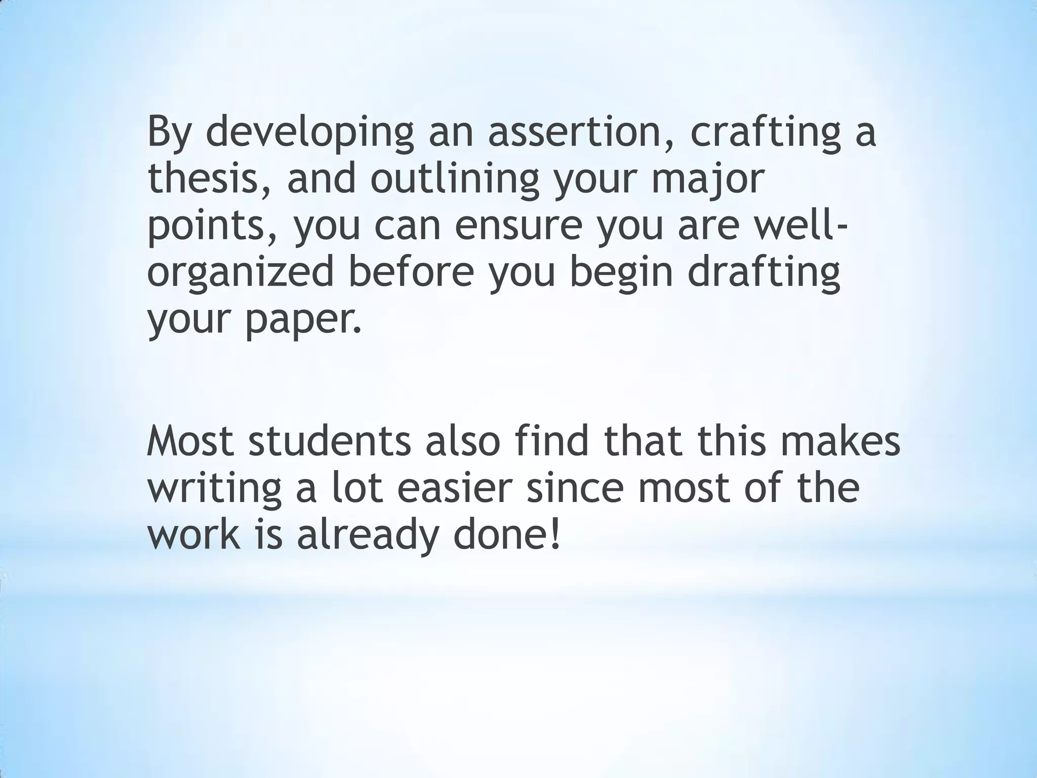 By developing an assertion, crafting a
thesis, and outlining your major
points, you can ensure you are well-
organized before you begin drafting
your paper.

Most students also find that this makes
writing a lot easier since most of the
work is already done!
 