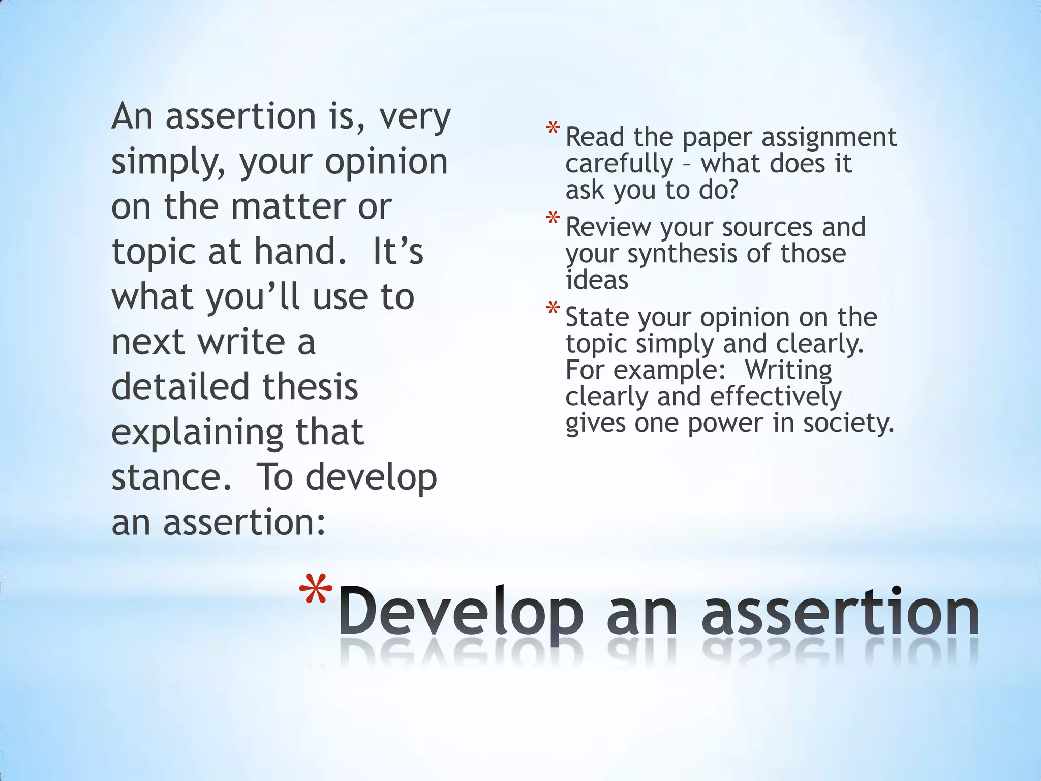 An assertion is, very   * Read the paper assignment
simply, your opinion      carefully – what does it
                          ask you to do?
on the matter or        * Review your sources and
topic at hand. It’s       your synthesis of those
                          ideas
what you’ll use to      * State your opinion on the
next write a              topic simply and clearly.
                          For example: Writing
detailed thesis           clearly and effectively
explaining that           gives one power in society.

stance. To develop
an assertion:

           *
 