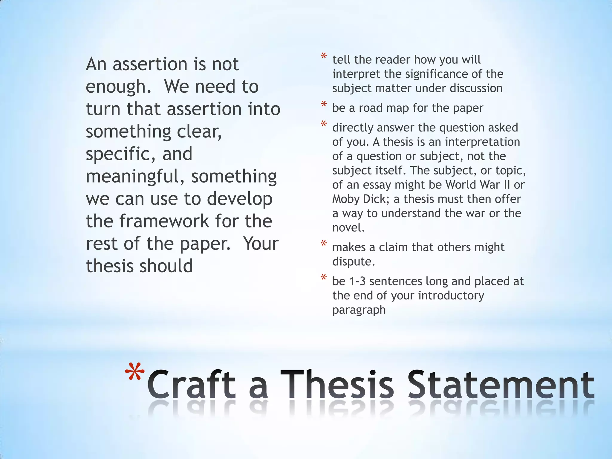 An assertion is not        *   tell the reader how you will
                               interpret the significance of the
enough. We need to             subject matter under discussion
turn that assertion into   *   be a road map for the paper

something clear,           *   directly answer the question asked
                               of you. A thesis is an interpretation
specific, and                  of a question or subject, not the
                               subject itself. The subject, or topic,
meaningful, something          of an essay might be World War II or
we can use to develop          Moby Dick; a thesis must then offer
                               a way to understand the war or the
the framework for the          novel.
rest of the paper. Your    *   makes a claim that others might
                               dispute.
thesis should
                           *   be 1-3 sentences long and placed at
                               the end of your introductory
                               paragraph




    *
 