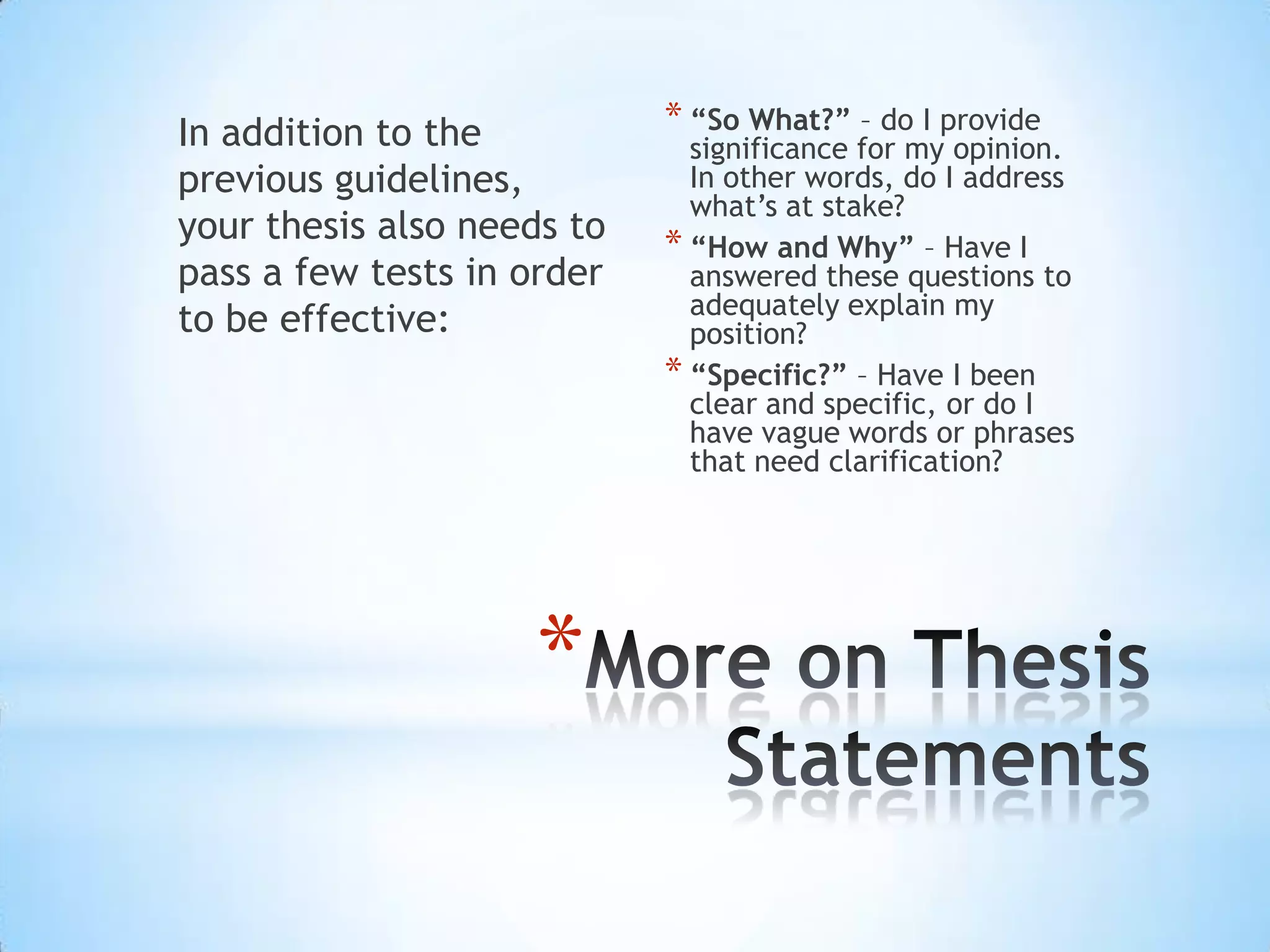 In addition to the          * “So What?” – do I provide
                              significance for my opinion.
previous guidelines,          In other words, do I address
                              what’s at stake?
your thesis also needs to   * “How and Why” – Have I
pass a few tests in order     answered these questions to
                              adequately explain my
to be effective:              position?
                            * “Specific?” – Have I been
                              clear and specific, or do I
                              have vague words or phrases
                              that need clarification?




                    *
 