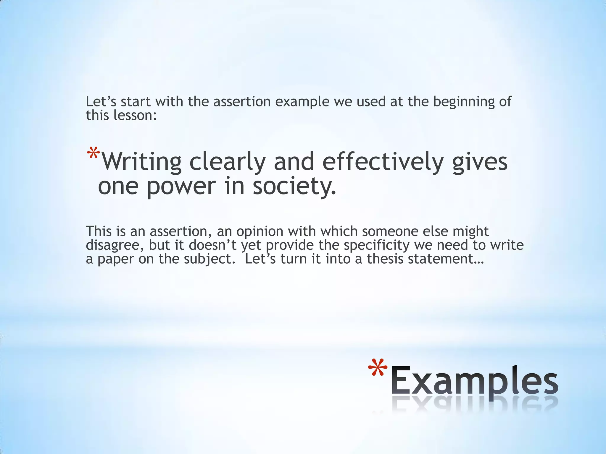 Let’s start with the assertion example we used at the beginning of
this lesson:


*Writing clearly and effectively gives
 one power in society.
This is an assertion, an opinion with which someone else might
disagree, but it doesn’t yet provide the specificity we need to write
a paper on the subject. Let’s turn it into a thesis statement…




                                            *
 