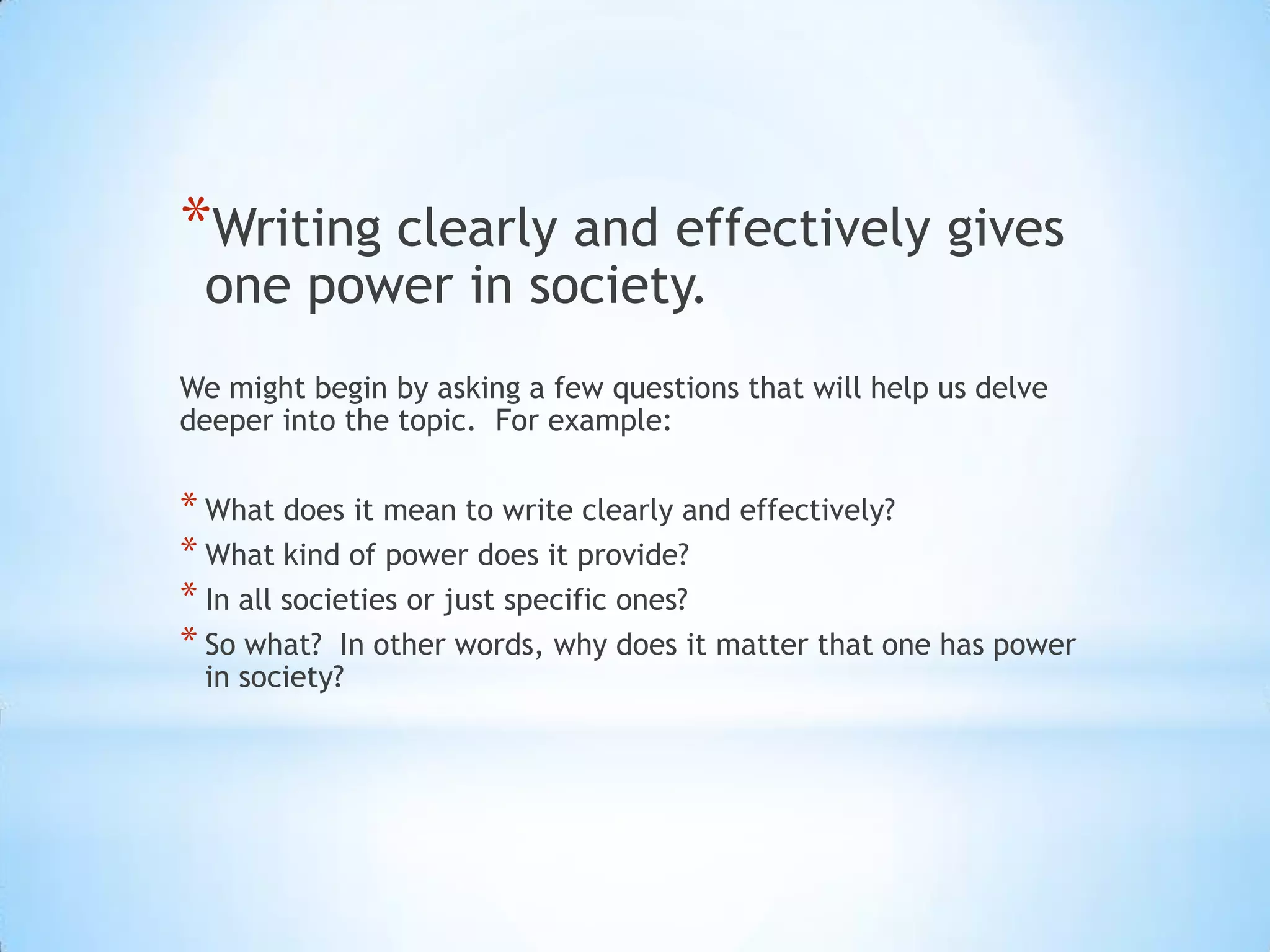 *Writing clearly and effectively gives
 one power in society.
We might begin by asking a few questions that will help us delve
deeper into the topic. For example:

* What does it mean to write clearly and effectively?
* What kind of power does it provide?
* In all societies or just specific ones?
* So what? In other words, why does it matter that one has power
 in society?
 