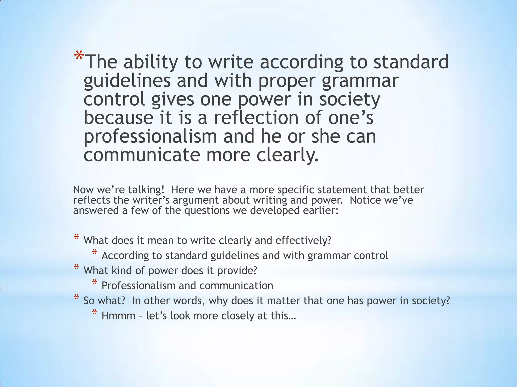 *The ability to write according to standard
  guidelines and with proper grammar
  control gives one power in society
  because it is a reflection of one’s
  professionalism and he or she can
  communicate more clearly.
Now we’re talking! Here we have a more specific statement that better
reflects the writer’s argument about writing and power. Notice we’ve
answered a few of the questions we developed earlier:

* What does it mean to write clearly and effectively?
   * According to standard guidelines and with grammar control
* What kind of power does it provide?
   * Professionalism and communication
* So what? In other words, why does it matter that one has power in society?
   * Hmmm – let’s look more closely at this…
 
