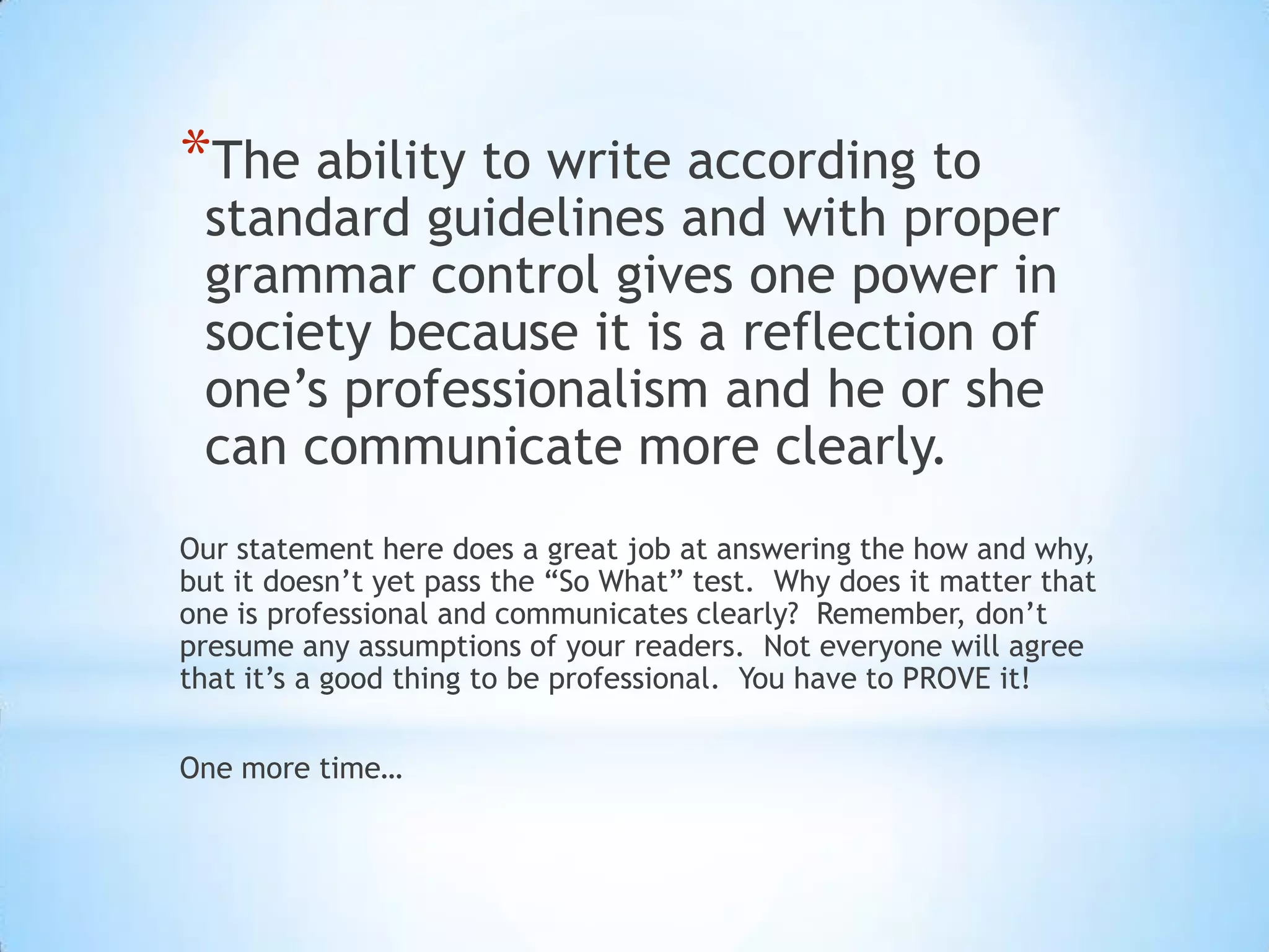 *The ability to write according to
 standard guidelines and with proper
 grammar control gives one power in
 society because it is a reflection of
 one’s professionalism and he or she
 can communicate more clearly.
Our statement here does a great job at answering the how and why,
but it doesn’t yet pass the “So What” test. Why does it matter that
one is professional and communicates clearly? Remember, don’t
presume any assumptions of your readers. Not everyone will agree
that it’s a good thing to be professional. You have to PROVE it!

One more time…
 
