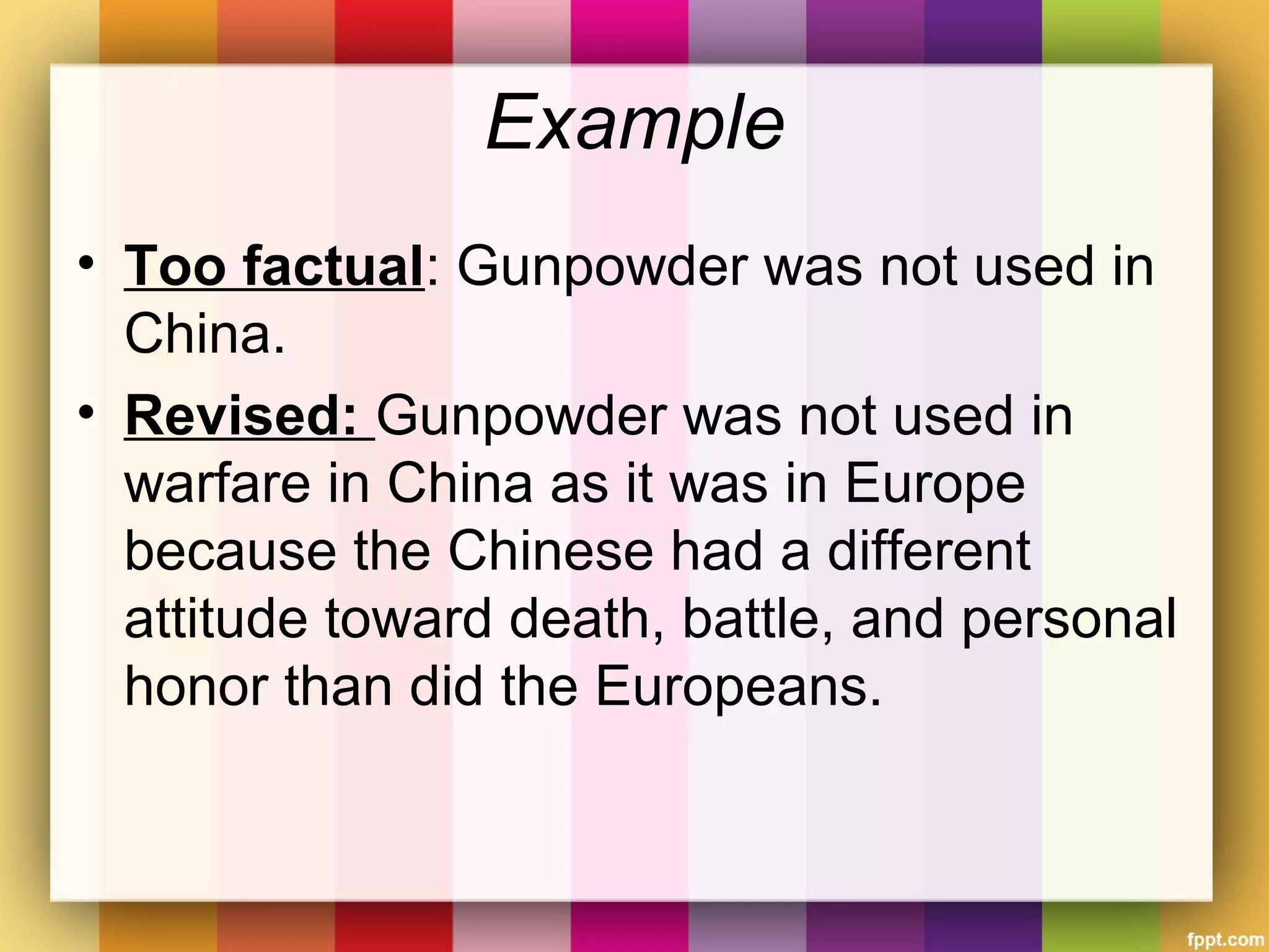 Example
• Too factual: Gunpowder was not used in
China.
• Revised: Gunpowder was not used in
warfare in China as it was in Europe
because the Chinese had a different
attitude toward death, battle, and personal
honor than did the Europeans.
 