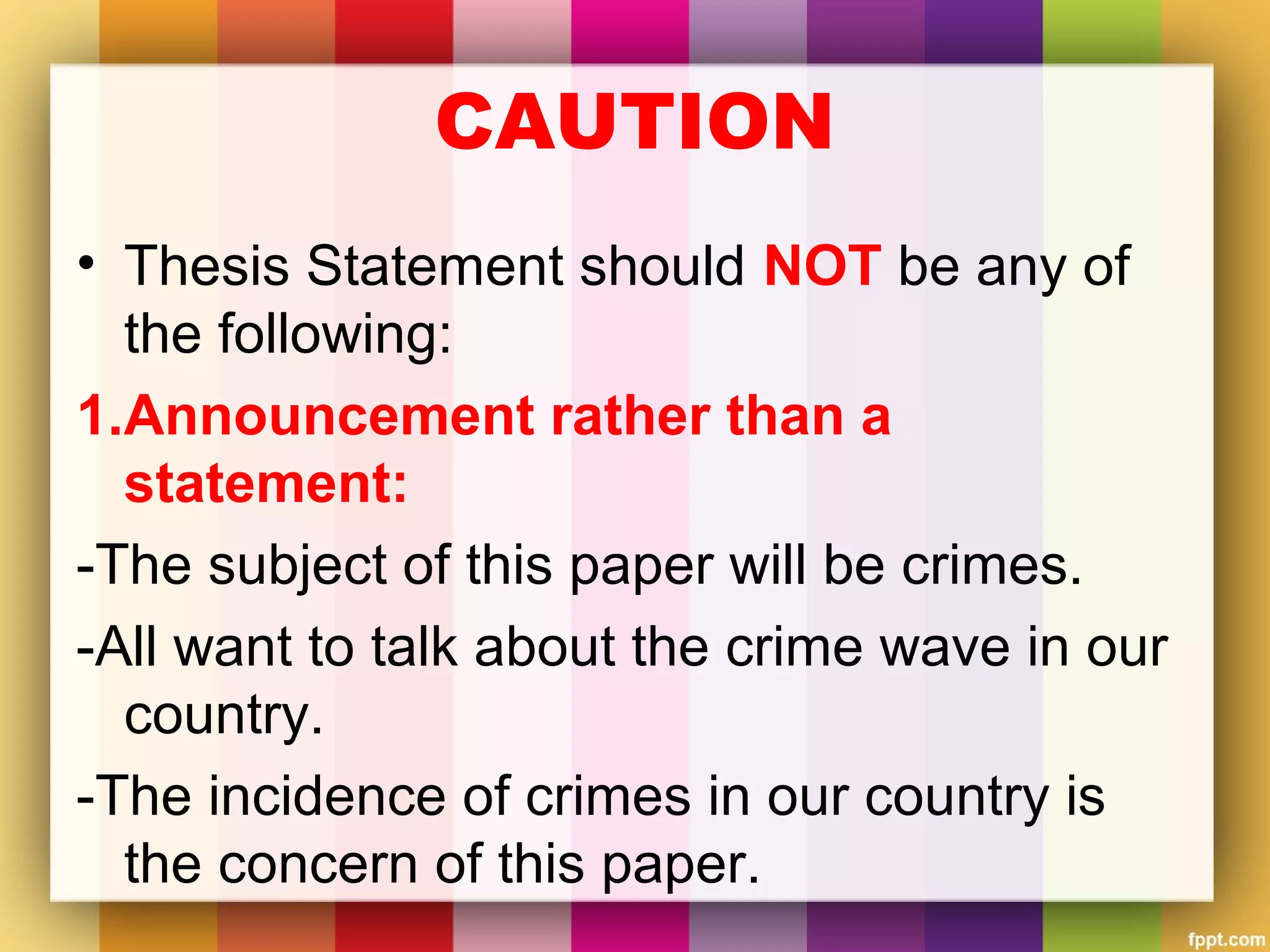 CAUTION
• Thesis Statement should NOT be any of
the following:
1.Announcement rather than a
statement:
-The subject of this paper will be crimes.
-All want to talk about the crime wave in our
country.
-The incidence of crimes in our country is
the concern of this paper.
 