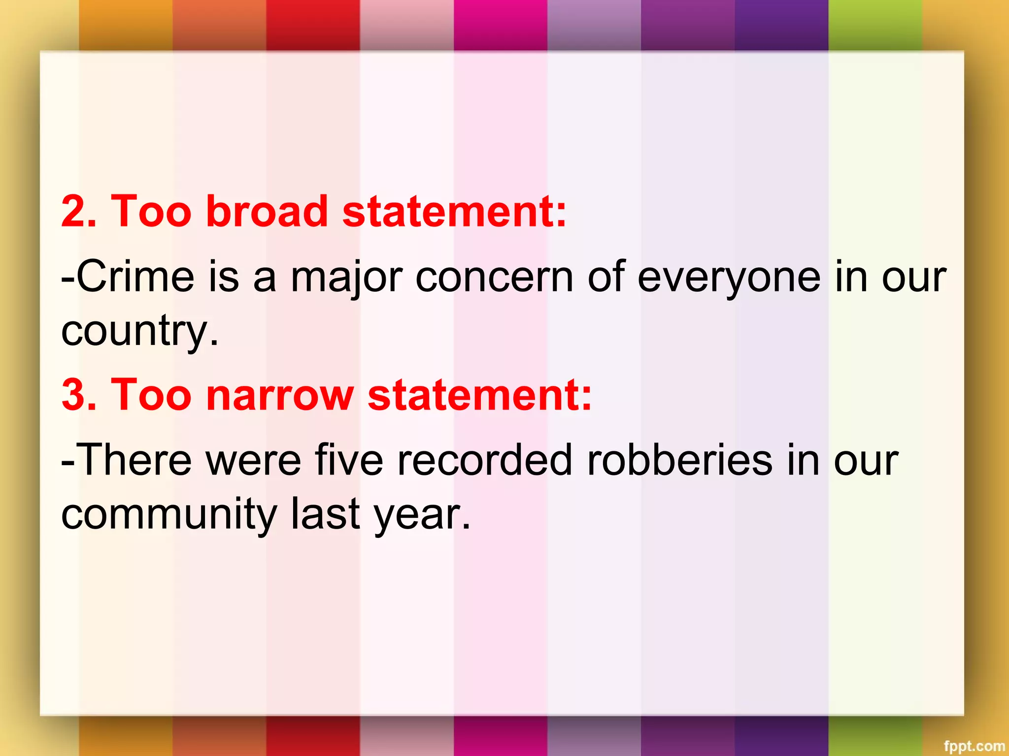 2. Too broad statement:
-Crime is a major concern of everyone in our
country.
3. Too narrow statement:
-There were five recorded robberies in our
community last year.
 