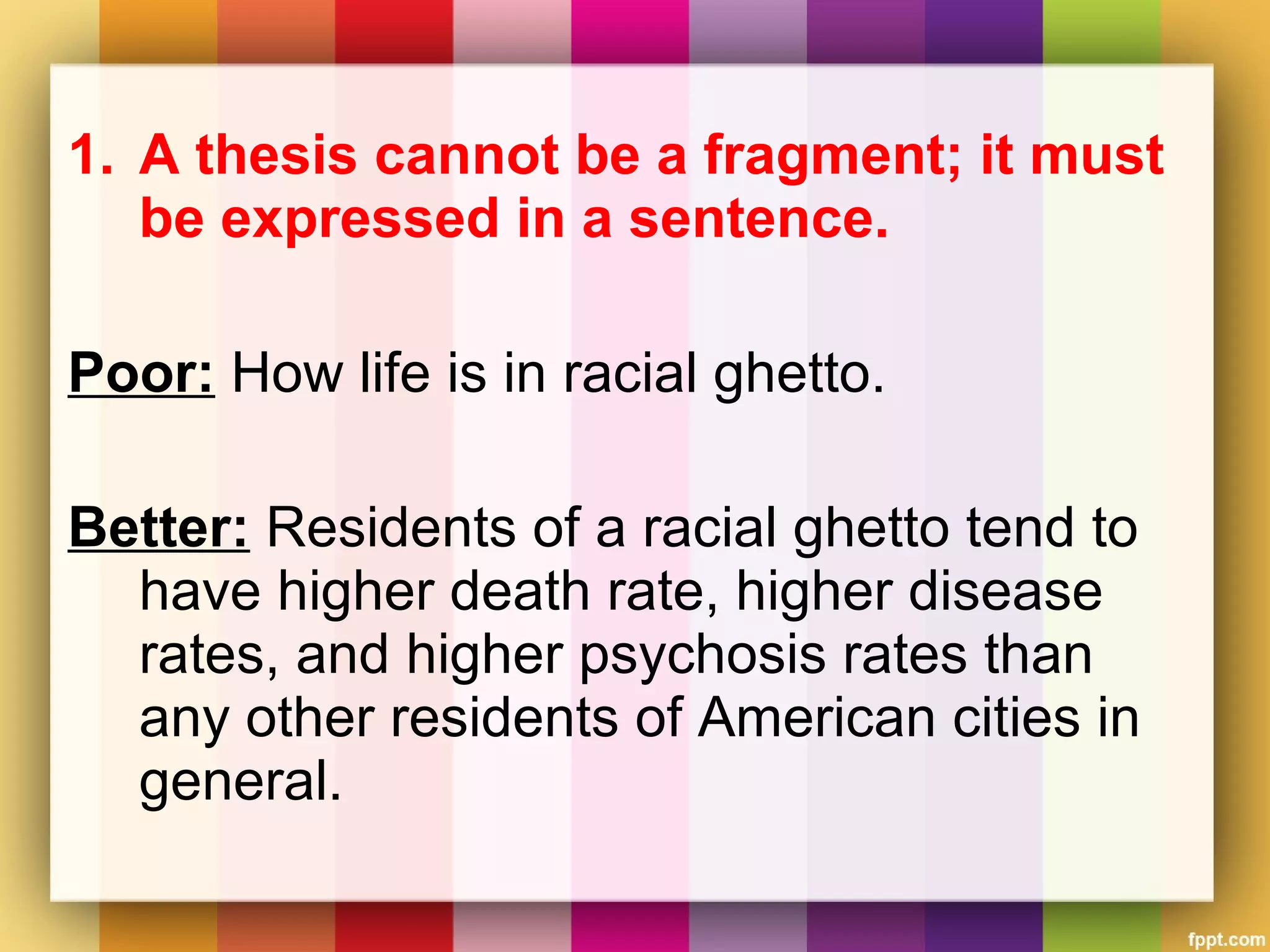 1. A thesis cannot be a fragment; it must
be expressed in a sentence.
Poor: How life is in racial ghetto.
Better: Residents of a racial ghetto tend to
have higher death rate, higher disease
rates, and higher psychosis rates than
any other residents of American cities in
general.
 