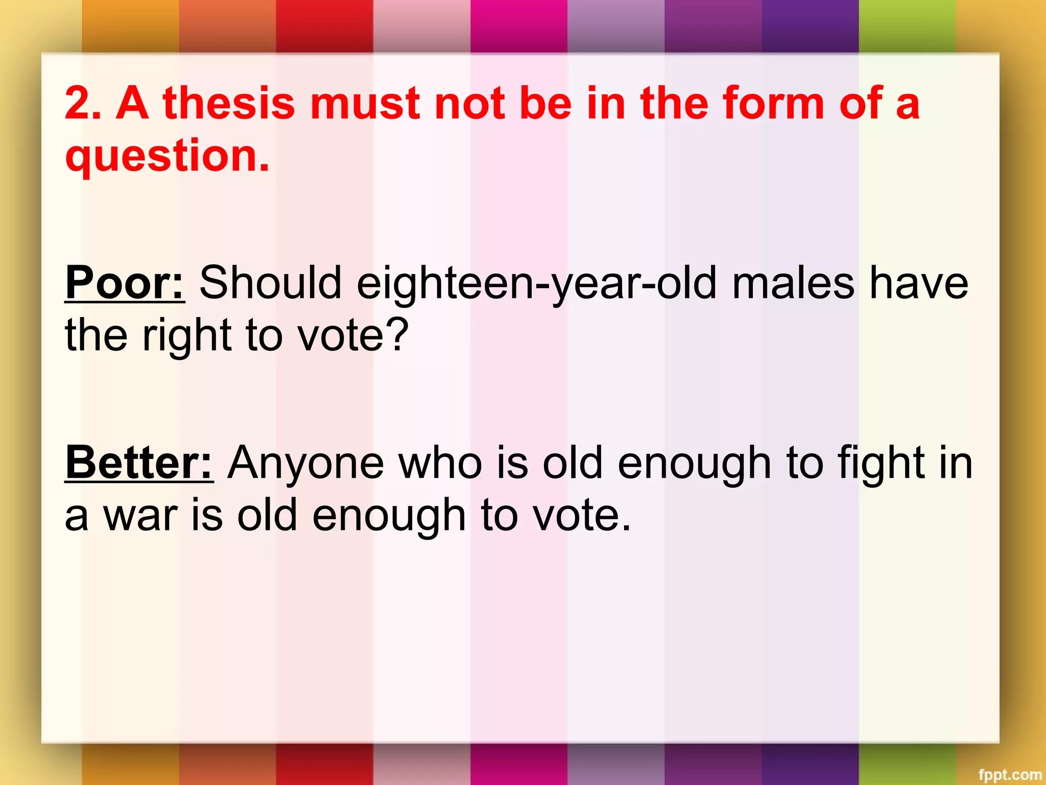 2. A thesis must not be in the form of a
question.
Poor: Should eighteen-year-old males have
the right to vote?
Better: Anyone who is old enough to fight in
a war is old enough to vote.
 
