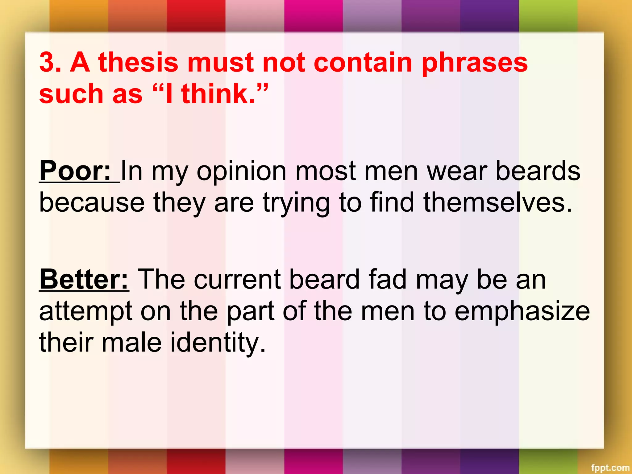 3. A thesis must not contain phrases
such as “I think.”
Poor: In my opinion most men wear beards
because they are trying to find themselves.
Better: The current beard fad may be an
attempt on the part of the men to emphasize
their male identity.
 